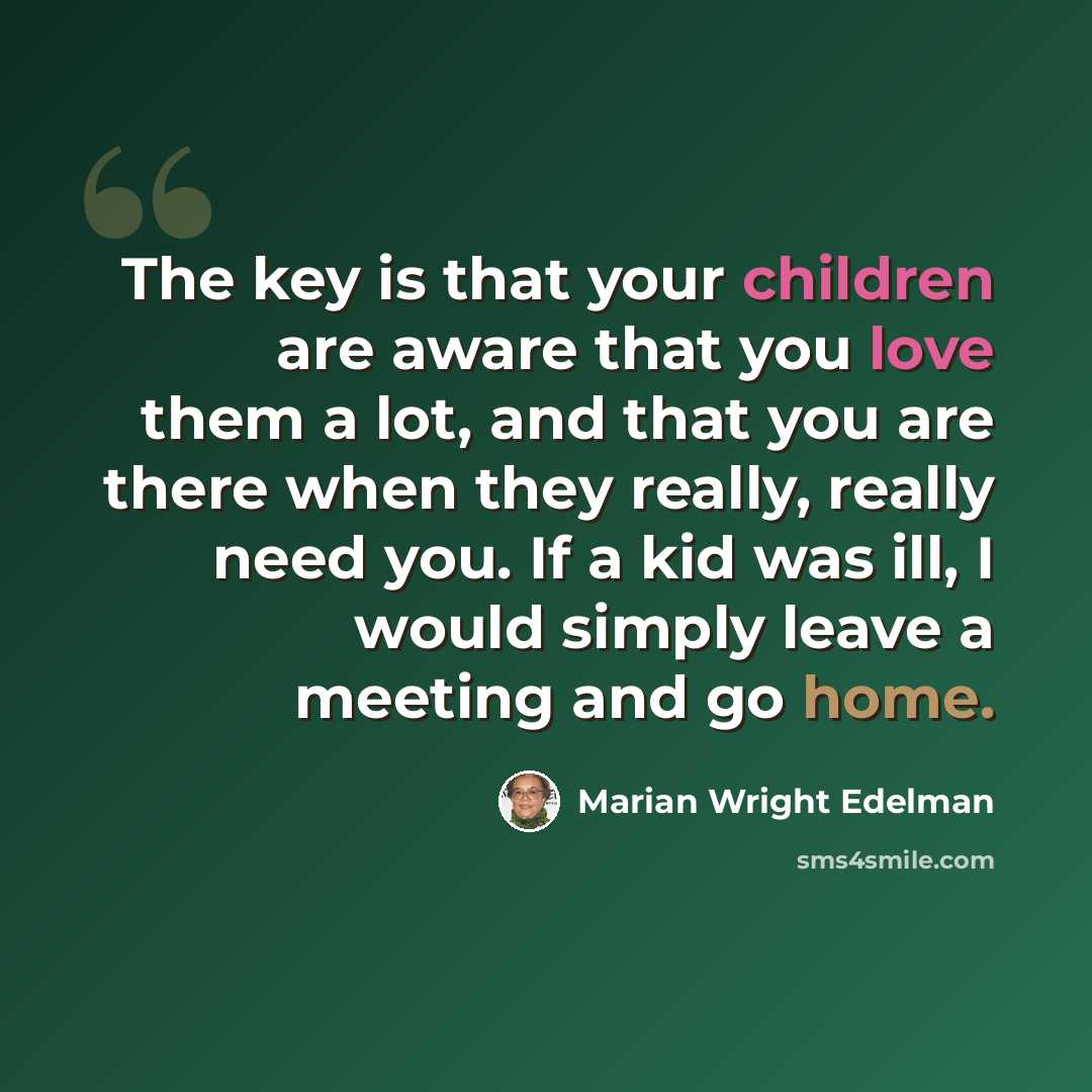 “The key is that your children are aware that you love them a lot, and that you are there when they really, really need you. If a kid was ill, I would simply leave a meeting and go home.” quote by Marian Wright Edelman