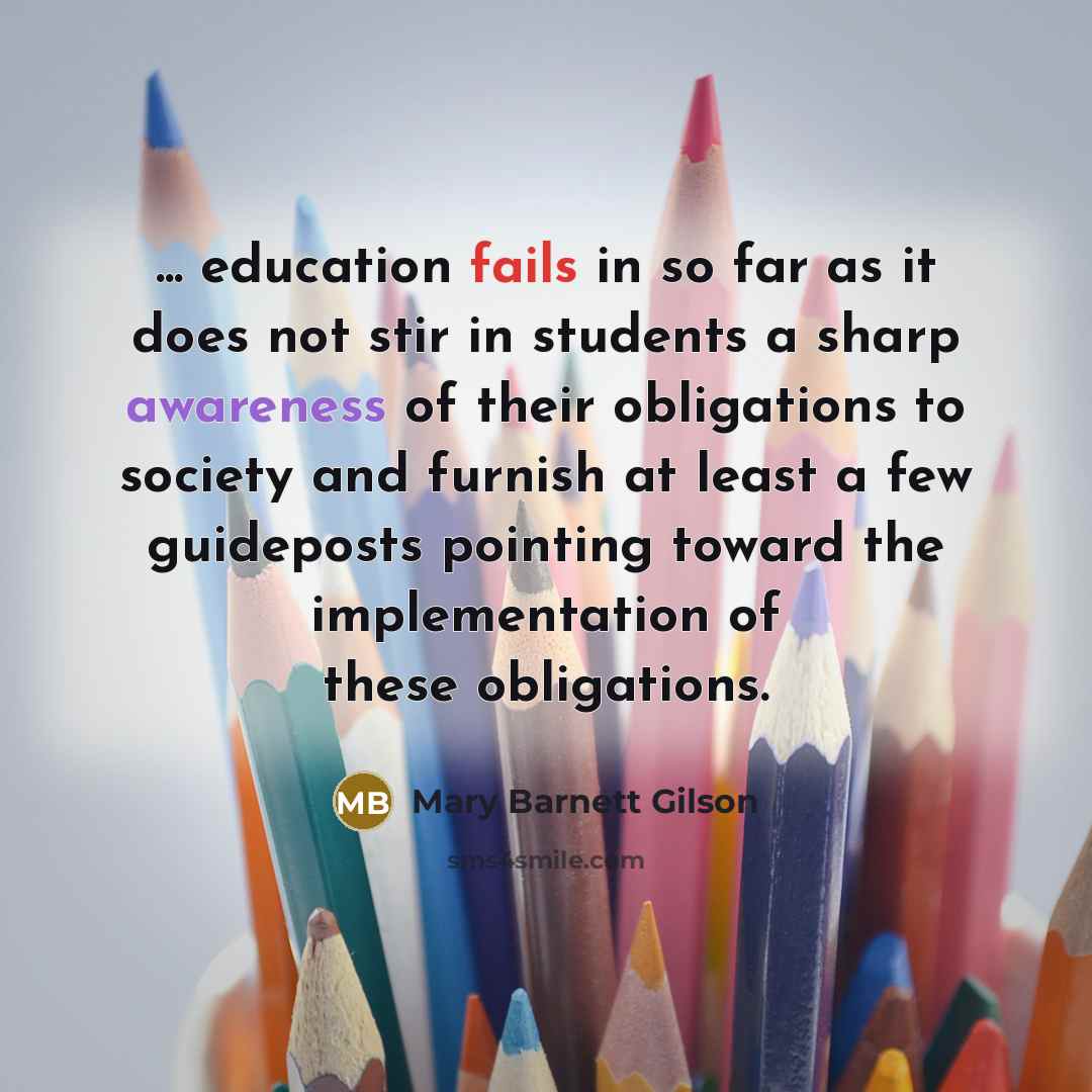 “... education fails in so far as it does not stir in students a sharp awareness of their obligations to society and furnish at least a few guideposts pointing toward the implementation of these obligations.” quote by Mary Barnett Gilson