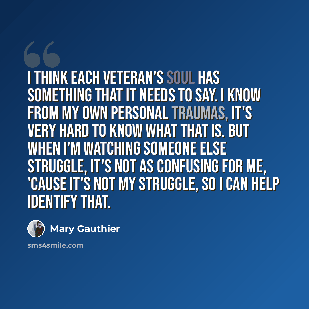 “I think each veteran's soul has something that it needs to say. I know from my own personal traumas, it's very hard to know what that is. But when I'm watching someone else struggle, it's not as confusing for me, 'cause it's not my struggle, so I can help identify that.” quote by Mary Gauthier