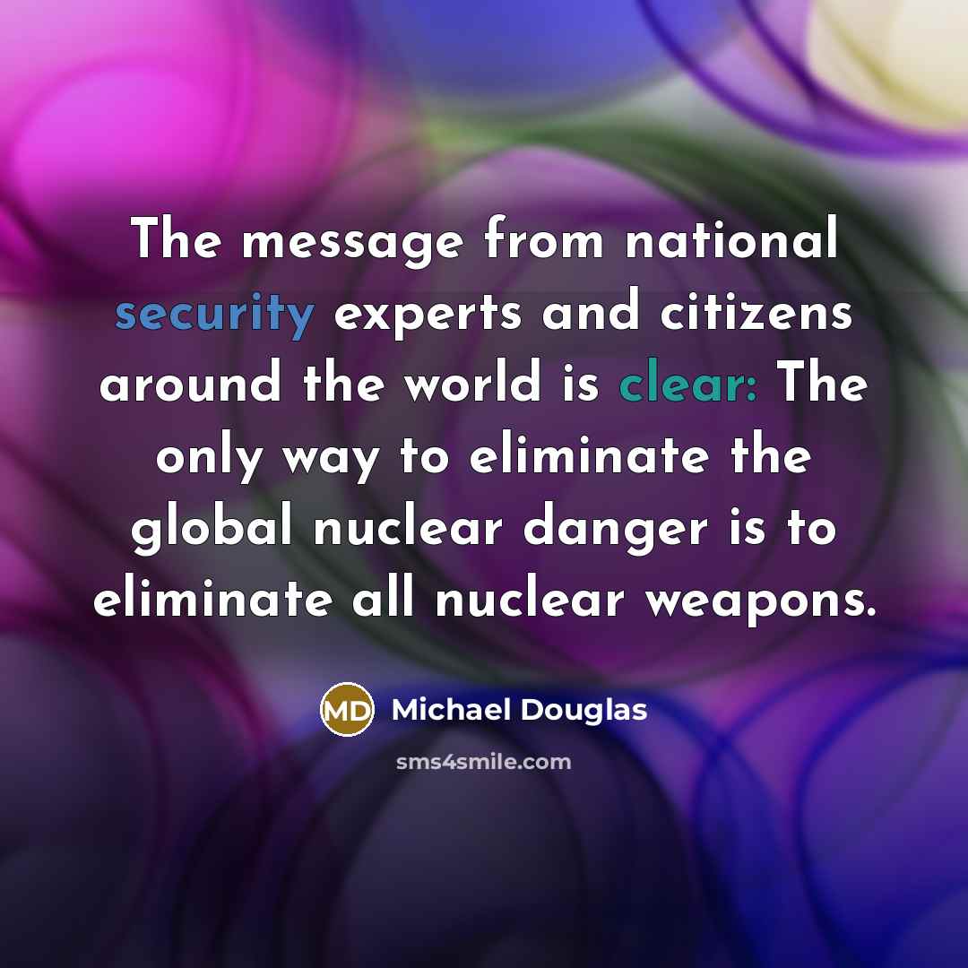 “The message from national security experts and citizens around the world is clear: The only way to eliminate the global nuclear danger is to eliminate all nuclear weapons.” quote by Michael Douglas