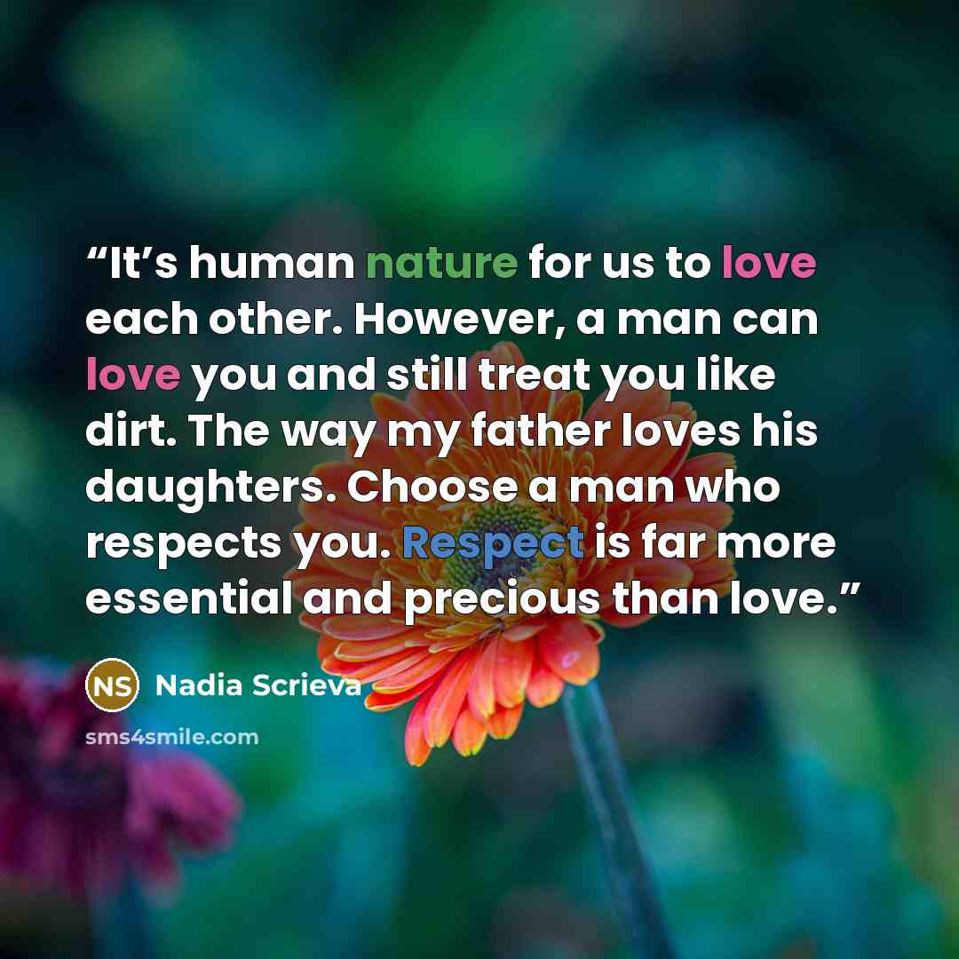 “It’s human nature for us to love each other. However, a man can love you and still treat you like dirt. The way my father loves his daughters. Choose a man who respects you. Respect is far more essential and precious than love.” quote by Nadia Scrieva