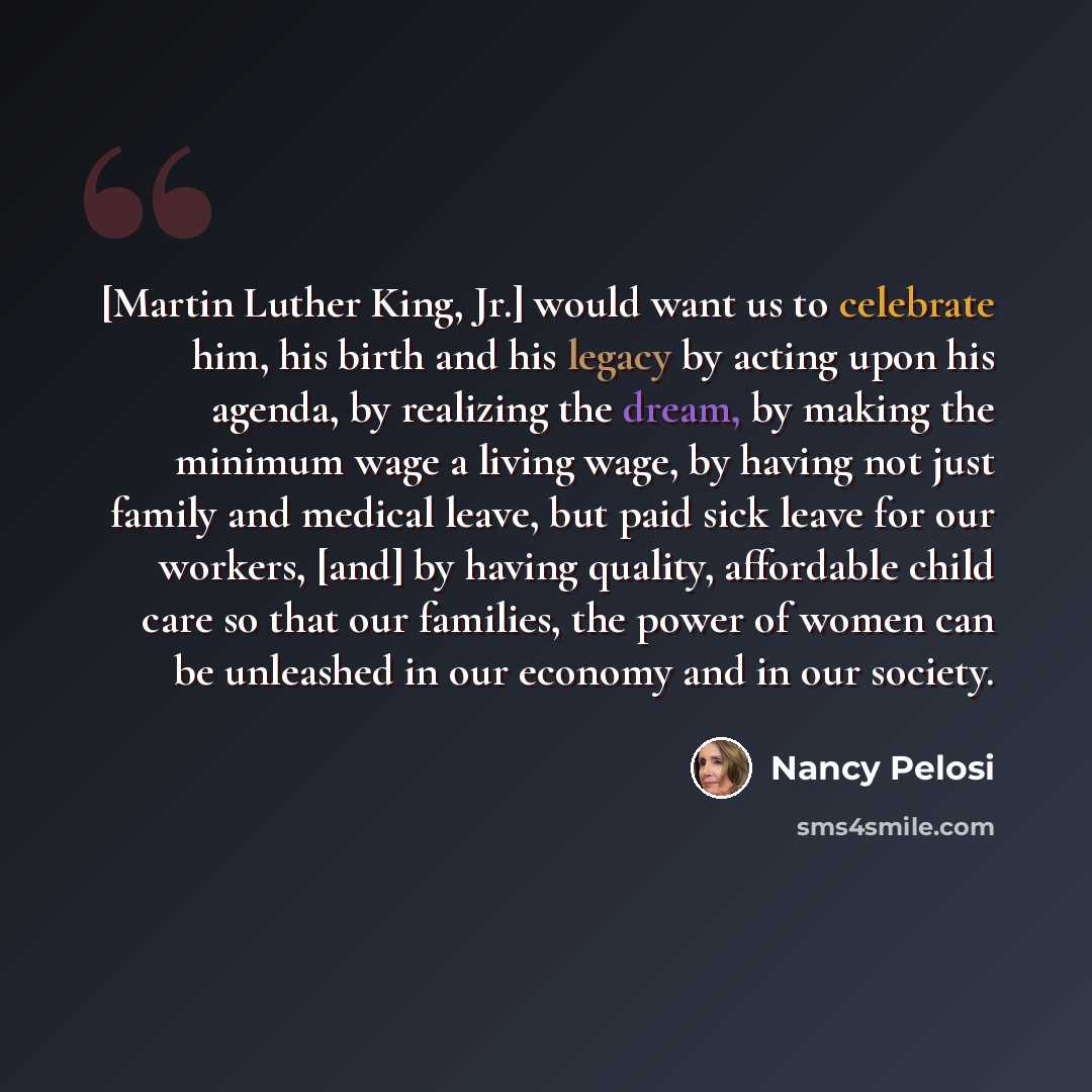 “[Martin Luther King, Jr.] would want us to celebrate him, his birth and his legacy by acting upon his agenda, by realizing the dream, by making the minimum wage a living wage, by having not just family and medical leave, but paid sick leave for our workers, [and] by having quality, affordable…” quote by Nancy Pelosi