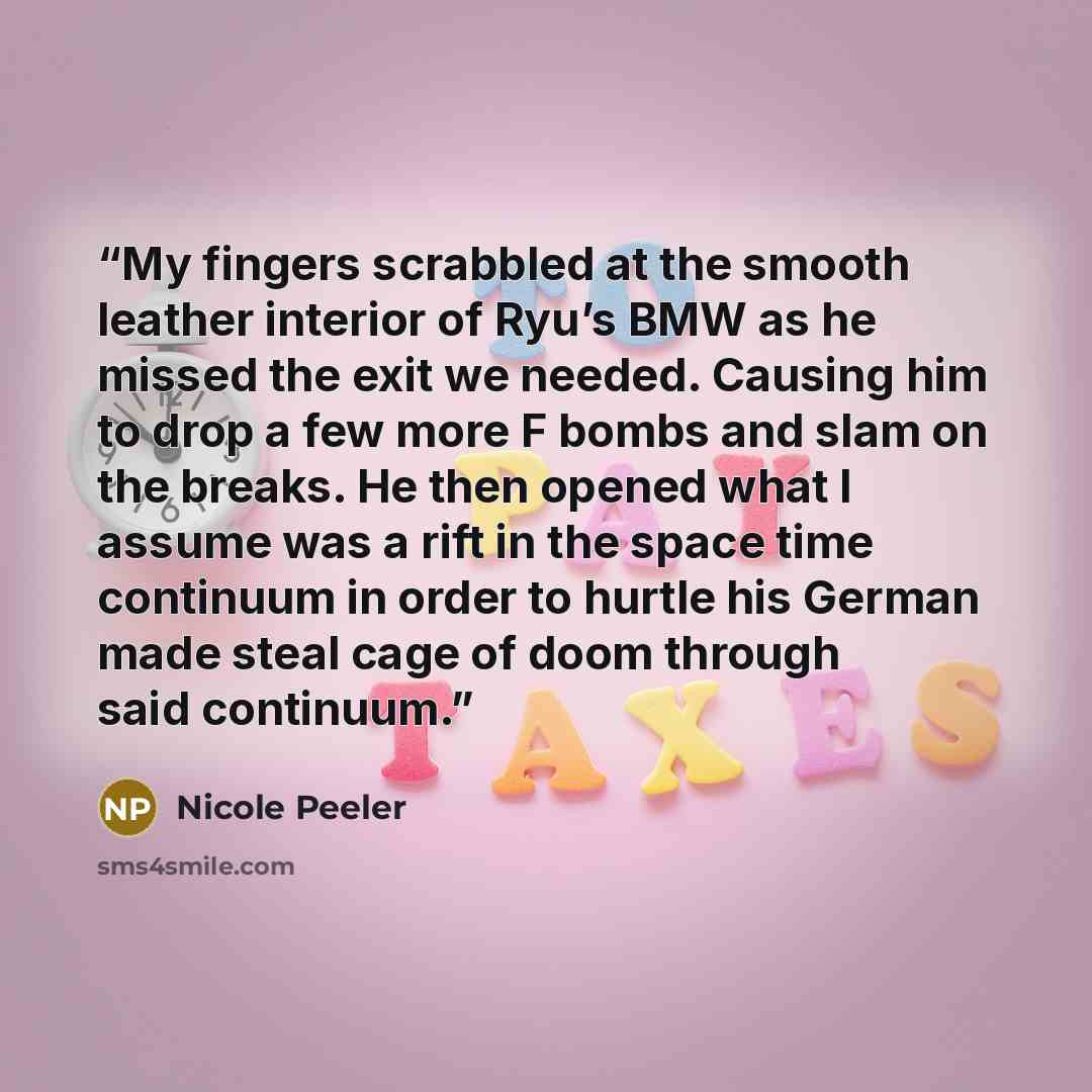 “My fingers scrabbled at the smooth leather interior of Ryu’s BMW as he missed the exit we needed. Causing him to drop a few more F bombs and slam on the breaks. He then opened what I assume was a rift in the space time continuum in order to hurtle his German made steal cage of doom through said…” quote by Nicole Peeler