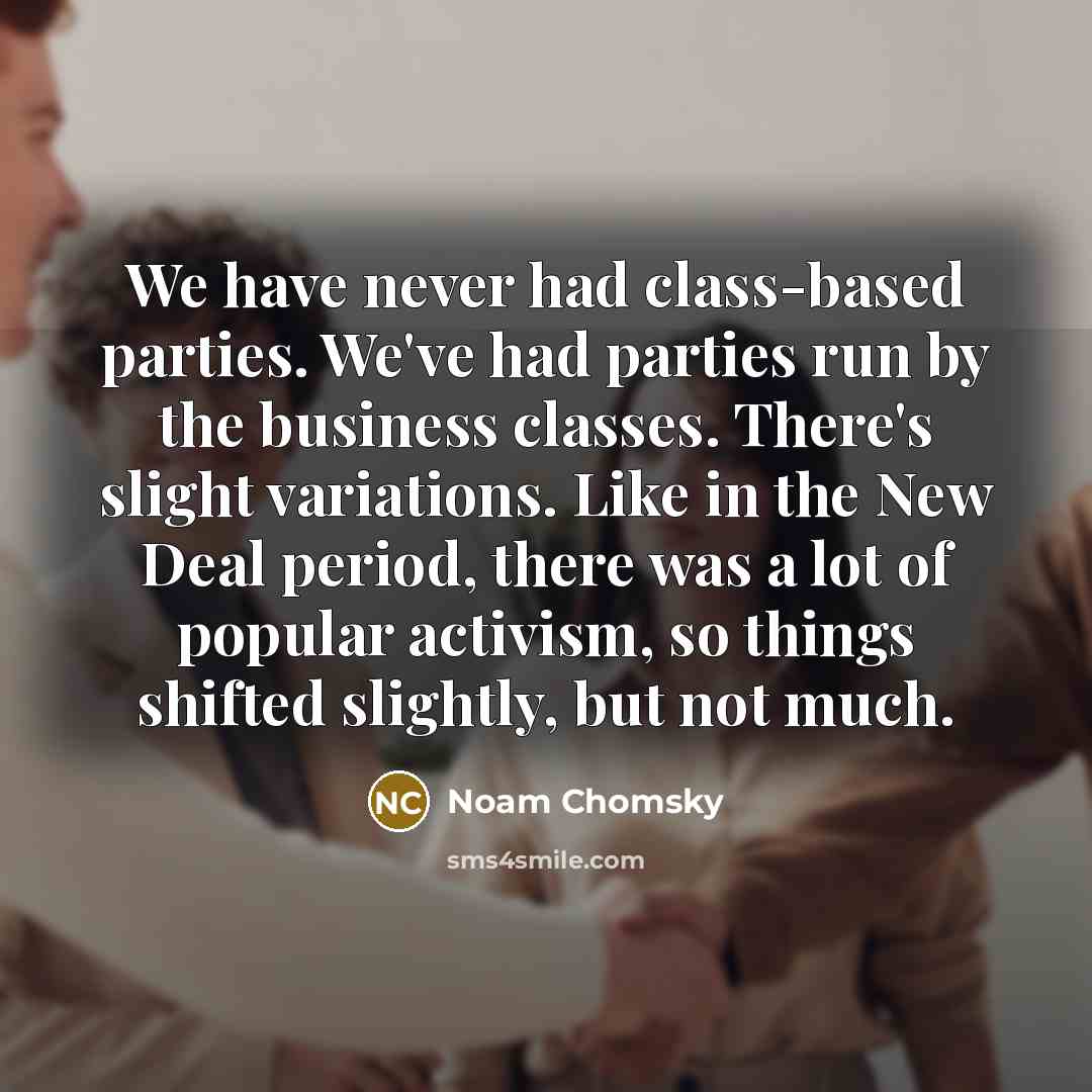 “We have never had class-based parties. We've had parties run by the business classes. There's slight variations. Like in the New Deal period, there was a lot of popular activism, so things shifted slightly, but not much.” quote by Noam Chomsky