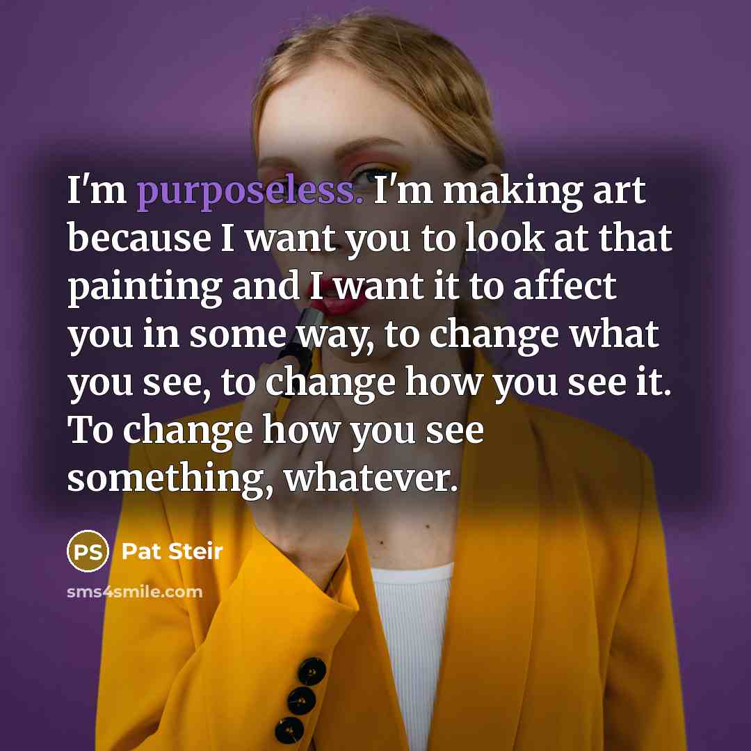 “I'm purposeless. I'm making art because I want you to look at that painting and I want it to affect you in some way, to change what you see, to change how you see it. To change how you see something, whatever.” quote by Pat Steir