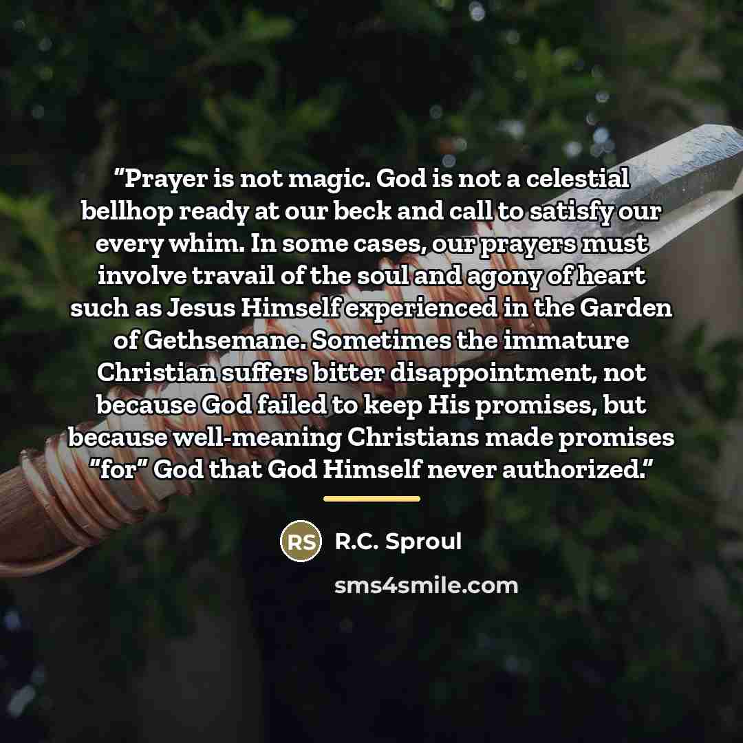 “Prayer is not magic. God is not a celestial bellhop ready at our beck and call to satisfy our every whim. In some cases, our prayers must involve travail of the soul and agony of heart such as Jesus Himself experienced in the Garden of Gethsemane. Sometimes the immature Christian suffers bitter…” quote by R.C. Sproul