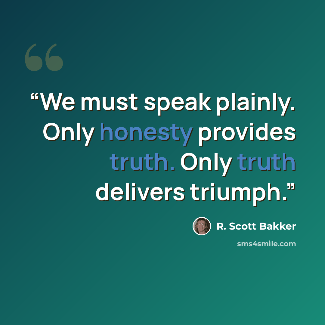 “We must speak plainly. Only honesty provides truth. Only truth delivers triumph.” quote by R. Scott Bakker