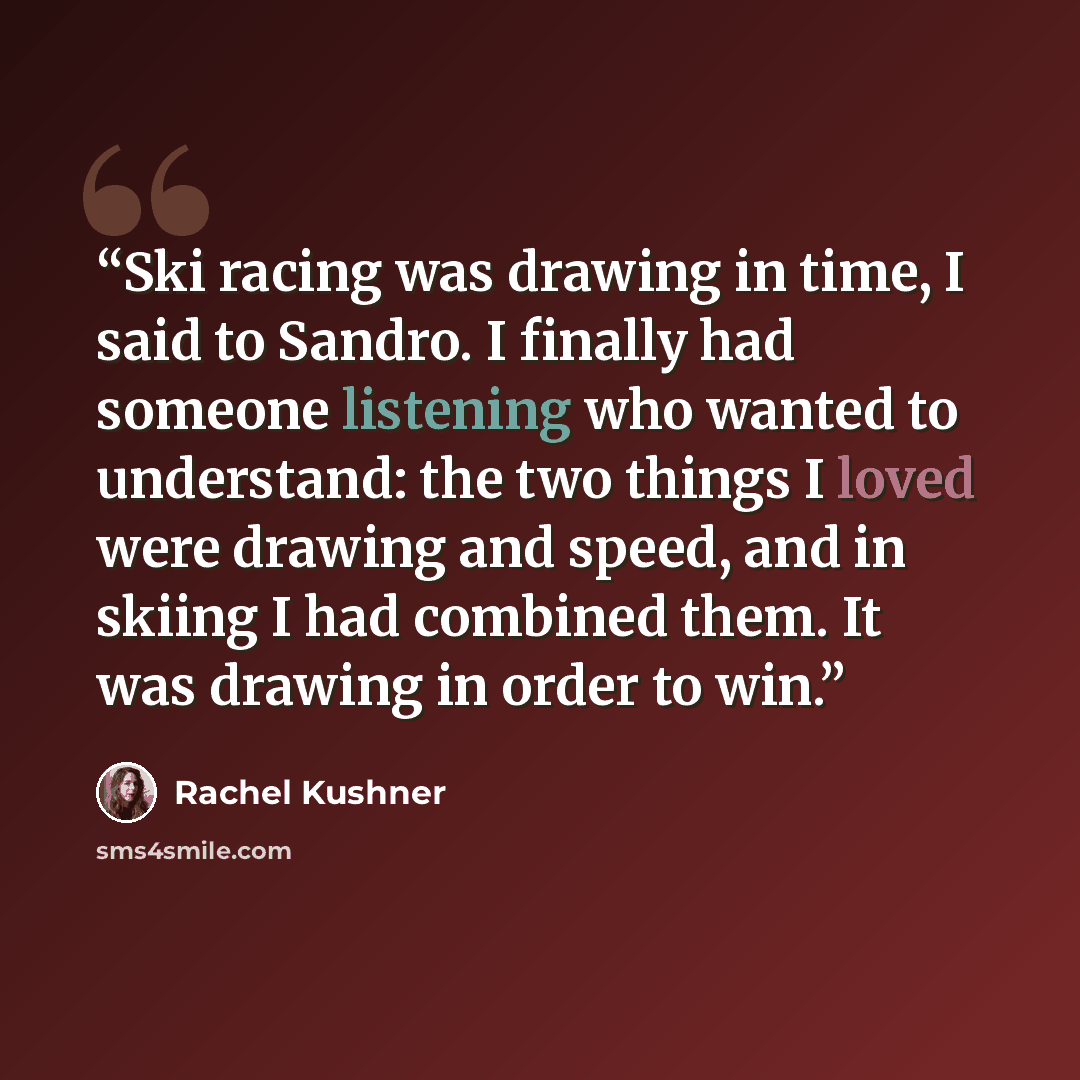 “Ski racing was drawing in time, I said to Sandro. I finally had someone listening who wanted to understand: the two things I loved were drawing and speed, and in skiing I had combined them. It was drawing in order to win.” quote by Rachel Kushner