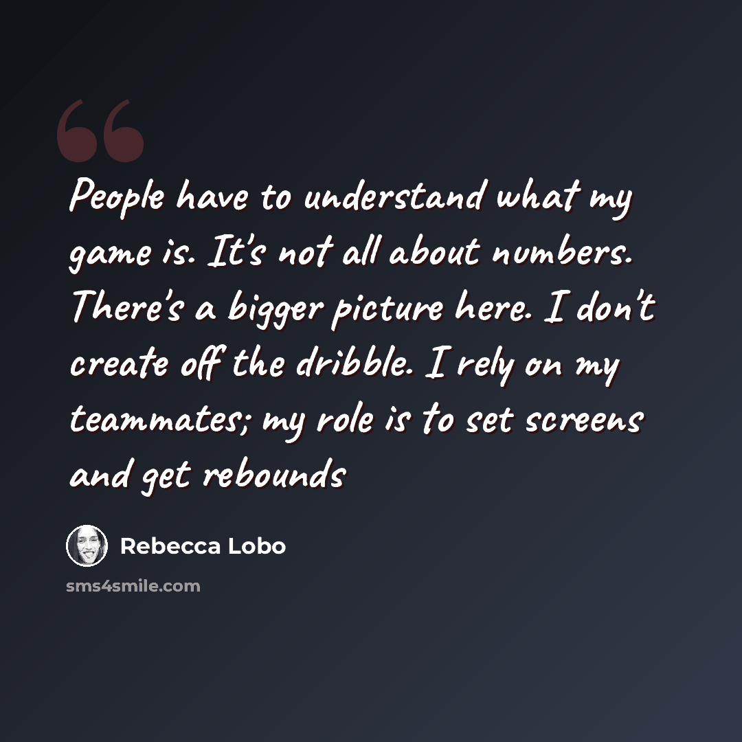 “People have to understand what my game is. It's not all about numbers. There's a bigger picture here. I don't create off the dribble. I rely on my teammates; my role is to set screens and get rebounds” quote by Rebecca Lobo