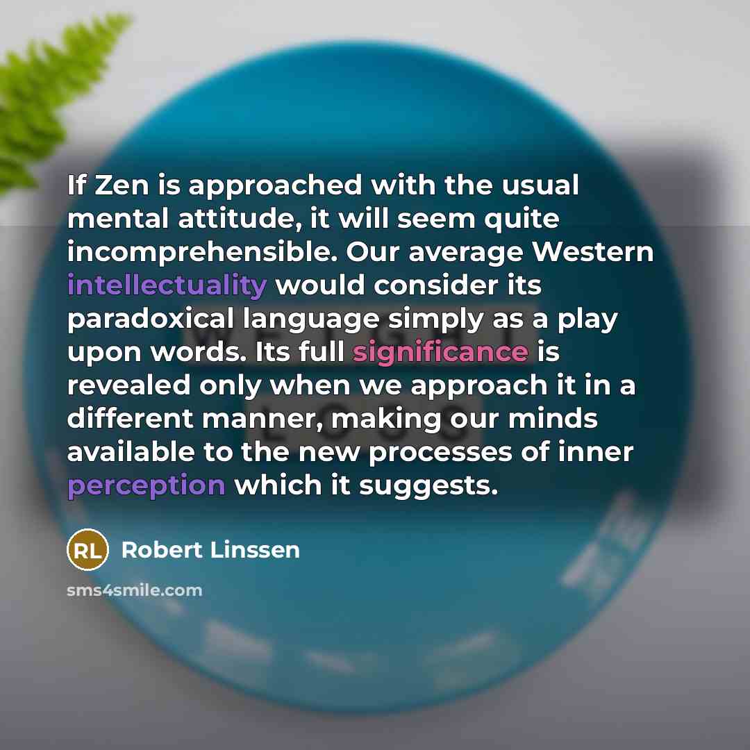 “If Zen is approached with the usual mental attitude, it will seem quite incomprehensible. Our average Western intellectuality would consider its paradoxical language simply as a play upon words. Its full significance is revealed only when we approach it in a different manner, making our minds…” quote by Robert Linssen