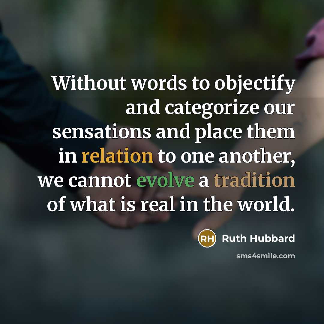 “Without words to objectify and categorize our sensations and place them in relation to one another, we cannot evolve a tradition of what is real in the world.” quote by Ruth Hubbard