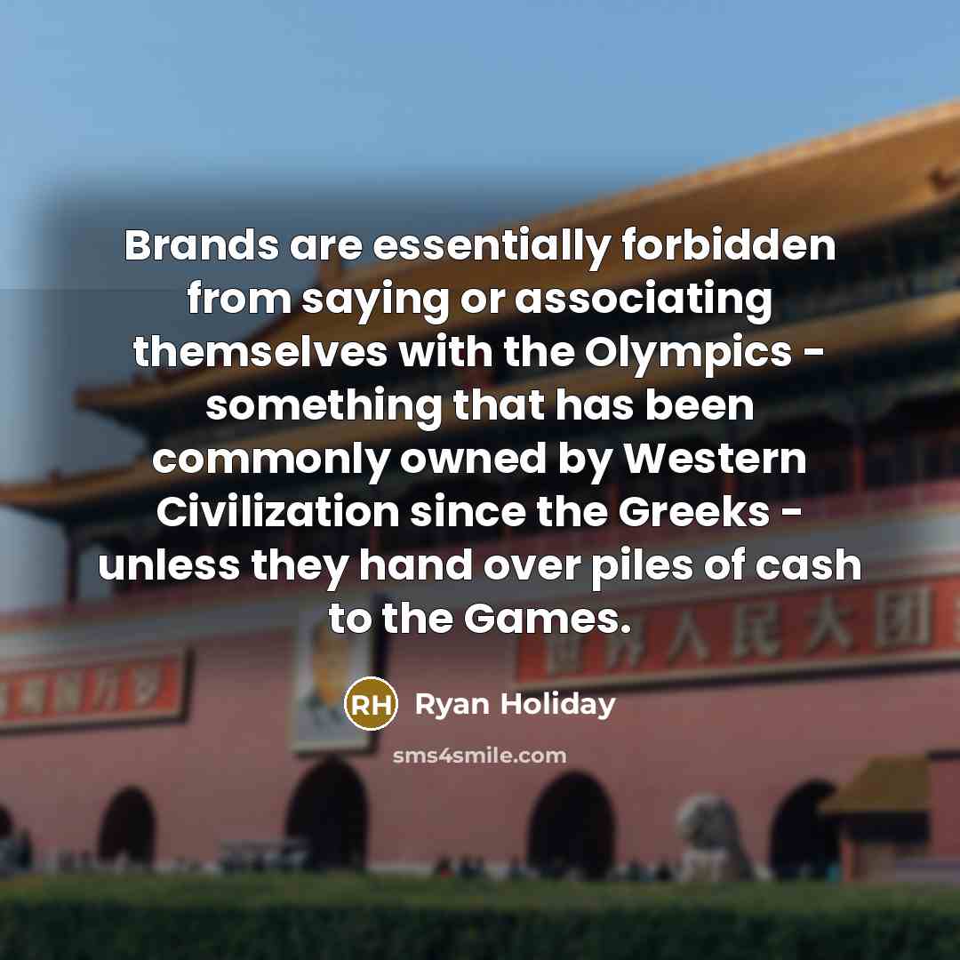 “Brands are essentially forbidden from saying or associating themselves with the Olympics - something that has been commonly owned by Western Civilization since the Greeks - unless they hand over piles of cash to the Games.” quote by Ryan Holiday