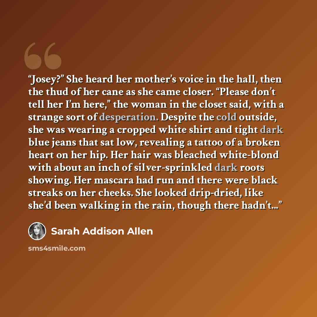 “Josey?” She heard her mother’s voice in the hall, then the thud of her cane as she came closer. “Please don’t tell her I’m here,” the woman in the closet said, with a strange sort of desperation. Despite the cold outside, she was wearing a cropped white shirt and tight dark blue jeans that sat…” quote by Sarah Addison Allen