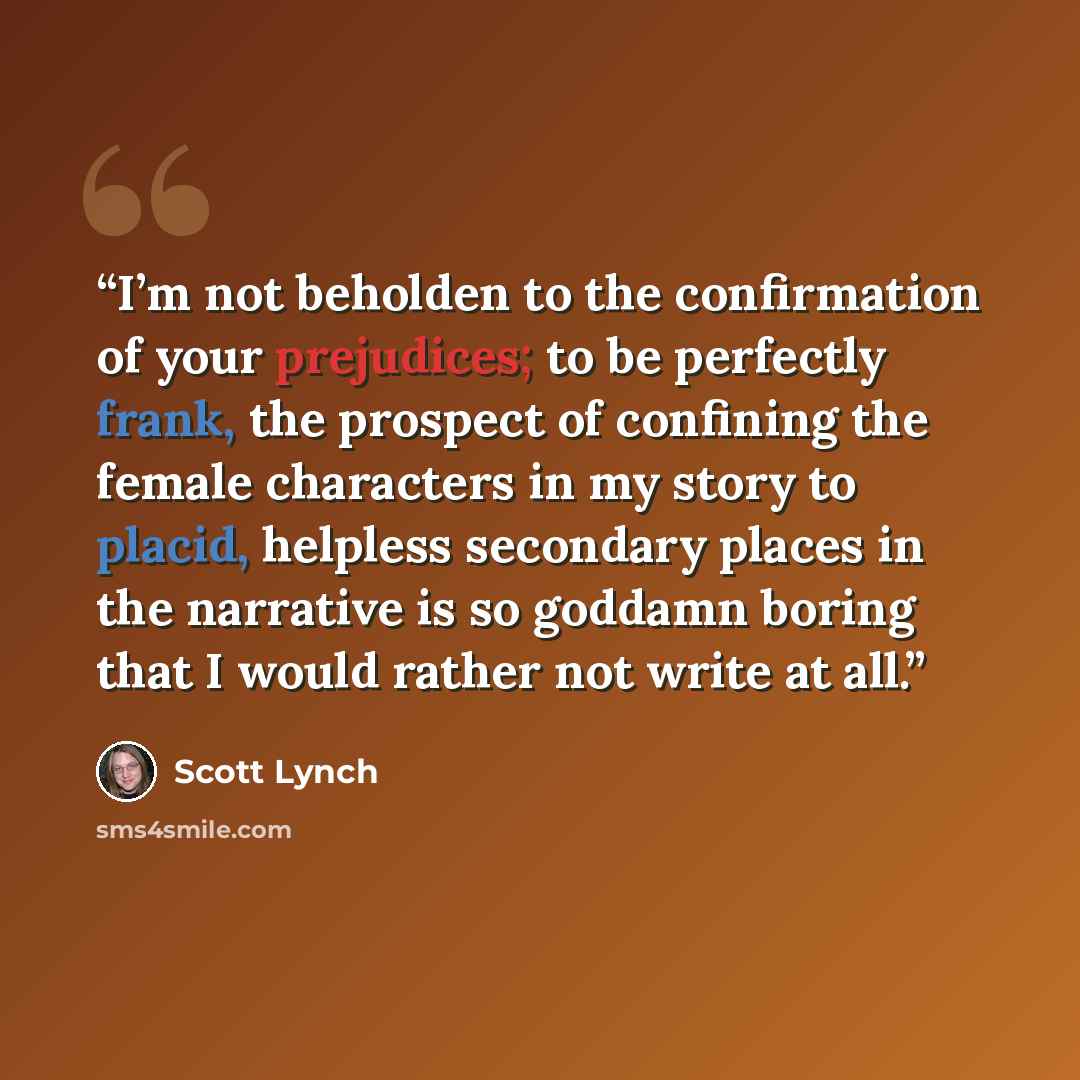 “I’m not beholden to the confirmation of your prejudices; to be perfectly frank, the prospect of confining the female characters in my story to placid, helpless secondary places in the narrative is so goddamn boring that I would rather not write at all.” quote by Scott Lynch