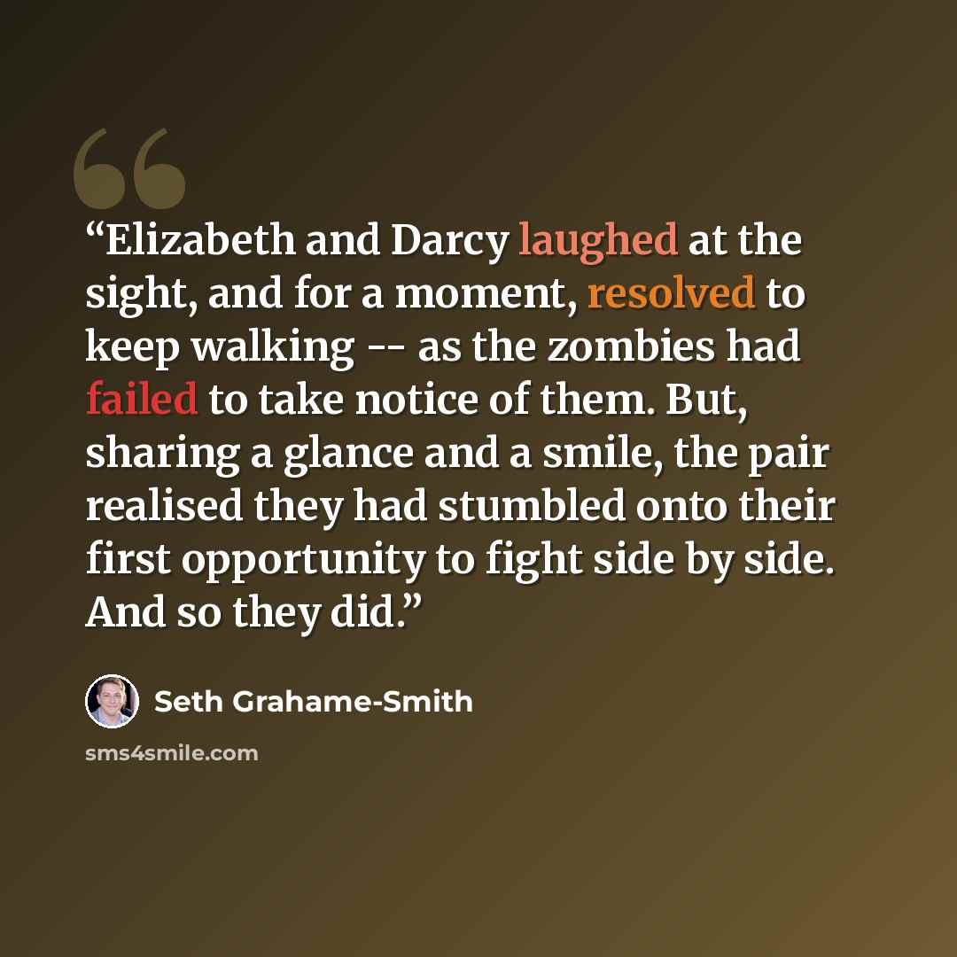 “Elizabeth and Darcy laughed at the sight, and for a moment, resolved to keep walking -- as the zombies had failed to take notice of them. But, sharing a glance and a smile, the pair realised they had stumbled onto their first opportunity to fight side by side. And so they did.” quote by Seth Grahame-Smith