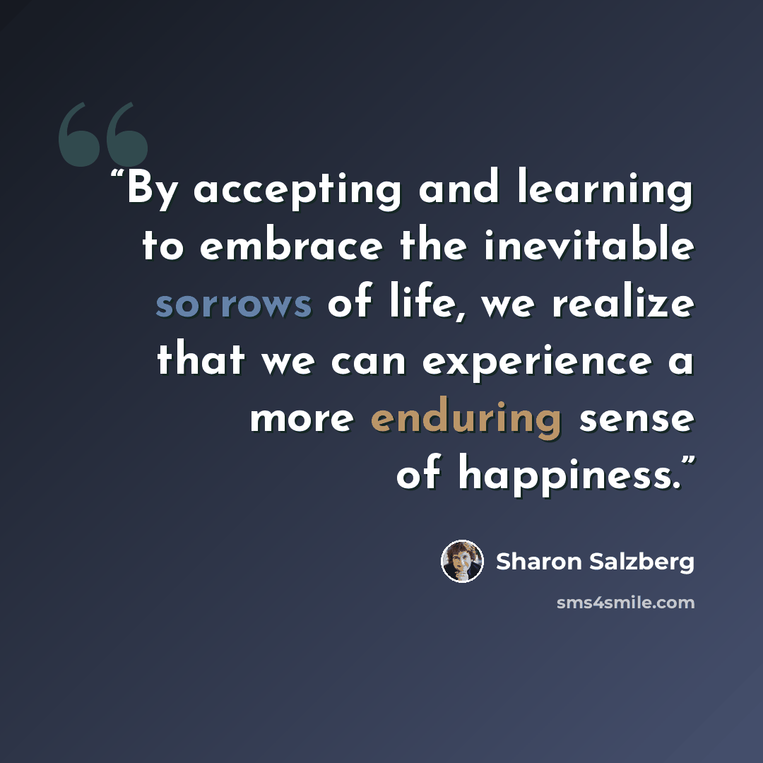 “By accepting and learning to embrace the inevitable sorrows of life, we realize that we can experience a more enduring sense of happiness.” quote by Sharon Salzberg