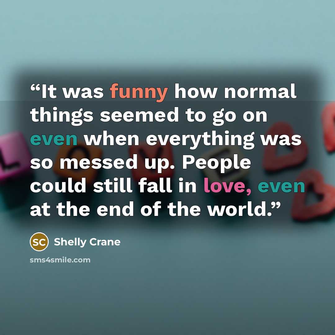 “It was funny how normal things seemed to go on even when everything was so messed up. People could still fall in love, even at the end of the world.” quote by Shelly Crane