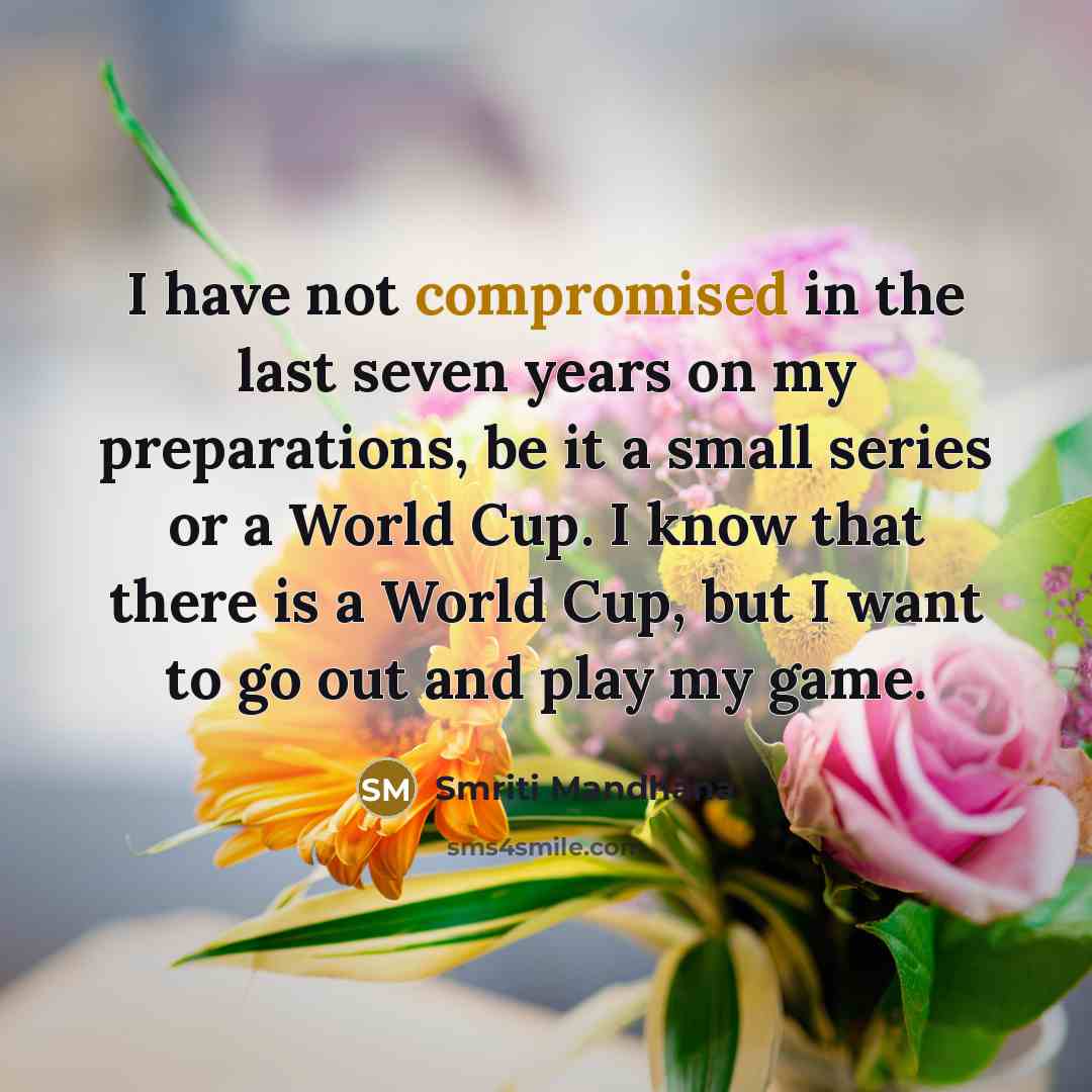 “I have not compromised in the last seven years on my preparations, be it a small series or a World Cup. I know that there is a World Cup, but I want to go out and play my game.” quote by Smriti Mandhana