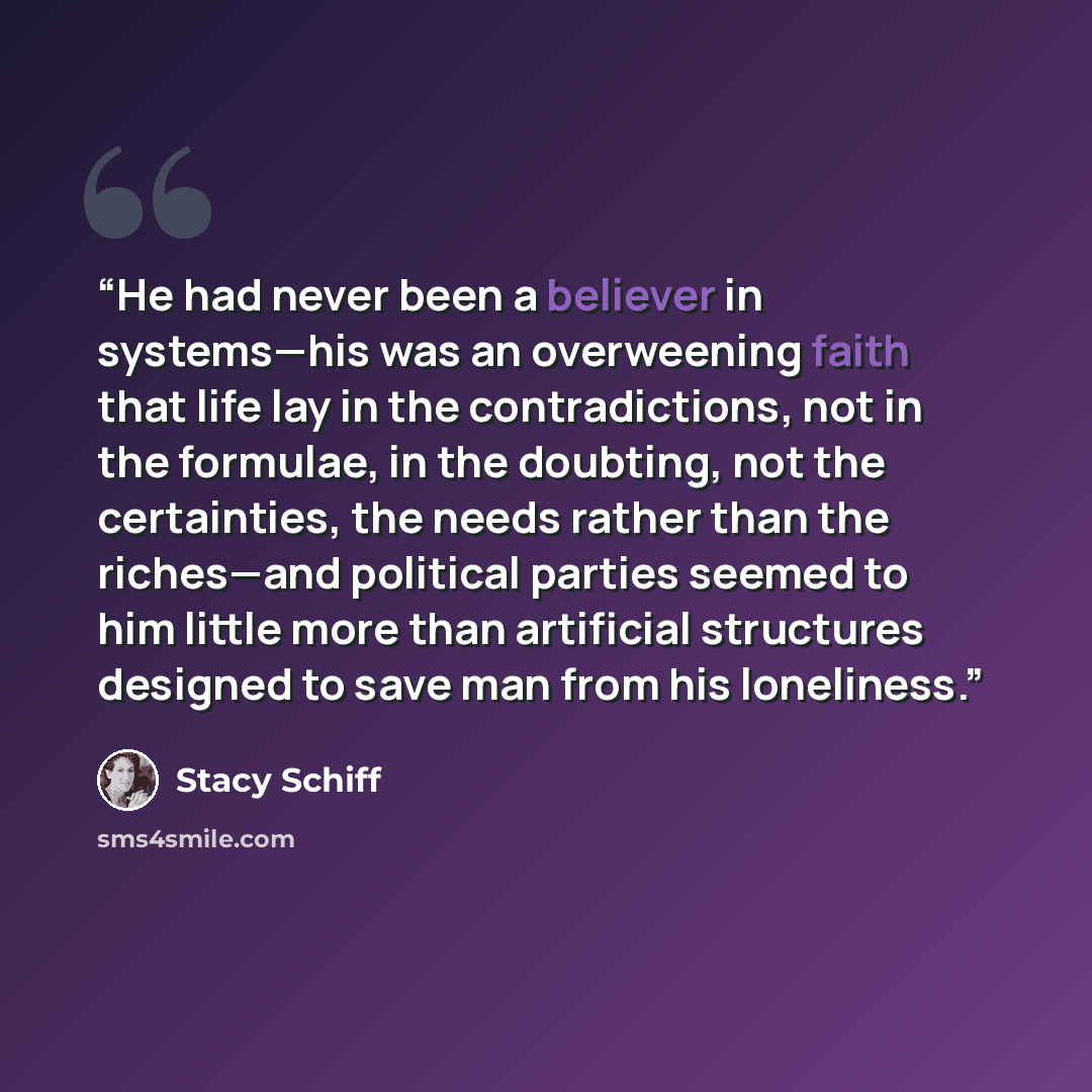 “He had never been a believer in systems—his was an overweening faith that life lay in the contradictions, not in the formulae, in the doubting, not the certainties, the needs rather than the riches—and political parties seemed to him little more than artificial structures designed to save man from…” quote by Stacy Schiff