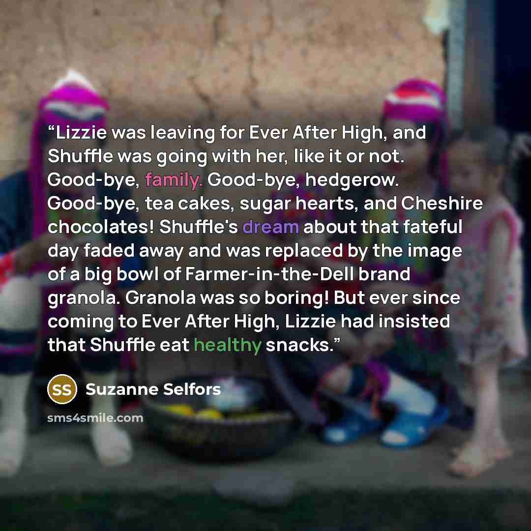 “Lizzie was leaving for Ever After High, and Shuffle was going with her, like it or not. Good-bye, family. Good-bye, hedgerow. Good-bye, tea cakes, sugar hearts, and Cheshire chocolates! Shuffle's dream about that fateful day faded away and was replaced by the image of a big bowl of…” quote by Suzanne Selfors