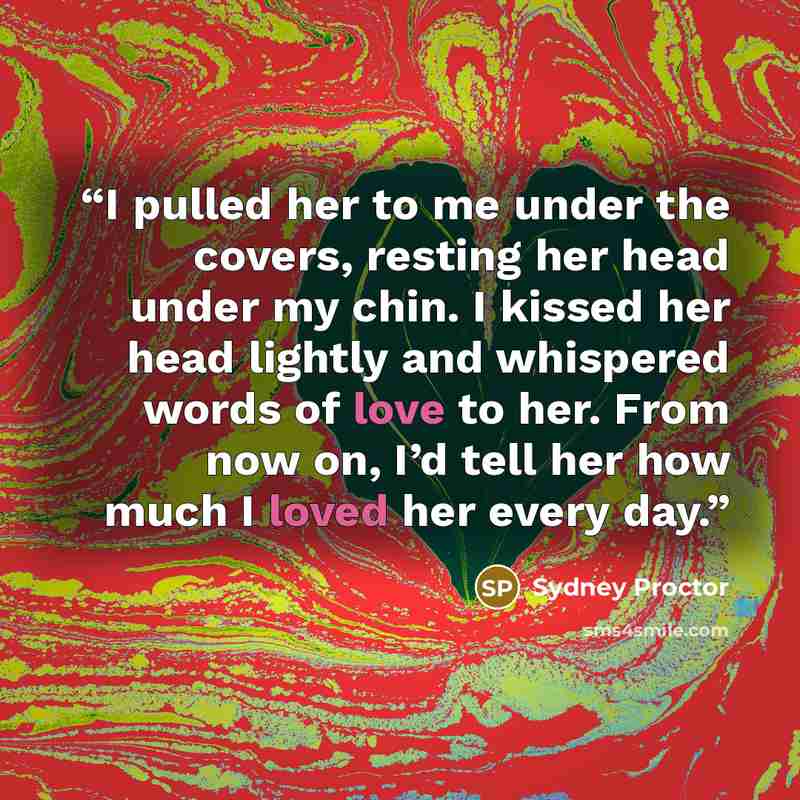 “I pulled her to me under the covers, resting her head under my chin. I kissed her head lightly and whispered words of love to her. From now on, I’d tell her how much I loved her every day.” quote by Sydney Proctor