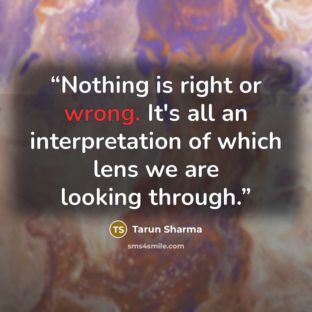 “Nothing is right or wrong. It's all an interpretation of which lens we are looking through.” quote by Tarun Sharma