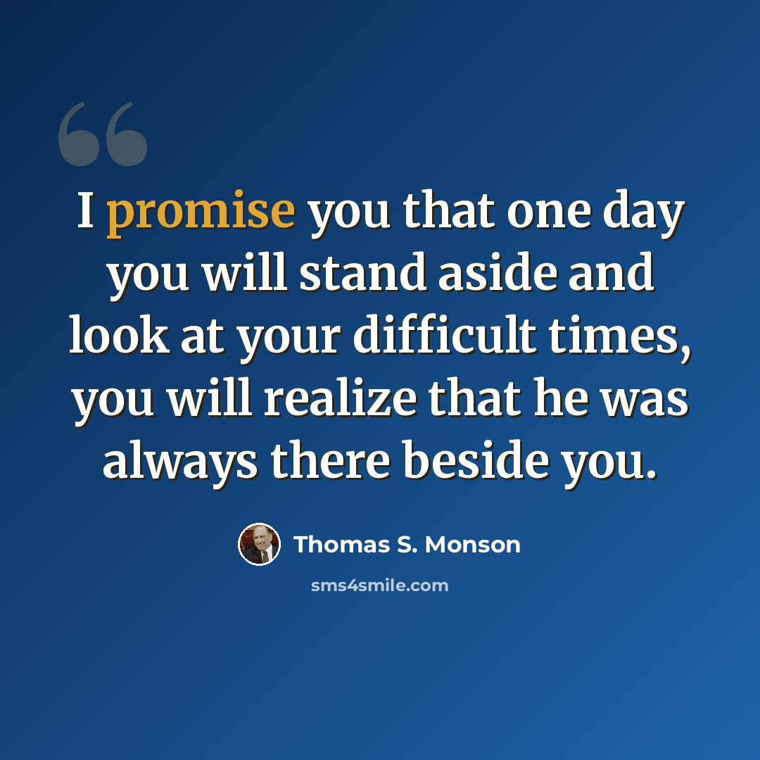 “I promise you that one day you will stand aside and look at your difficult times, you will realize that he was always there beside you.” quote by Thomas S. Monson