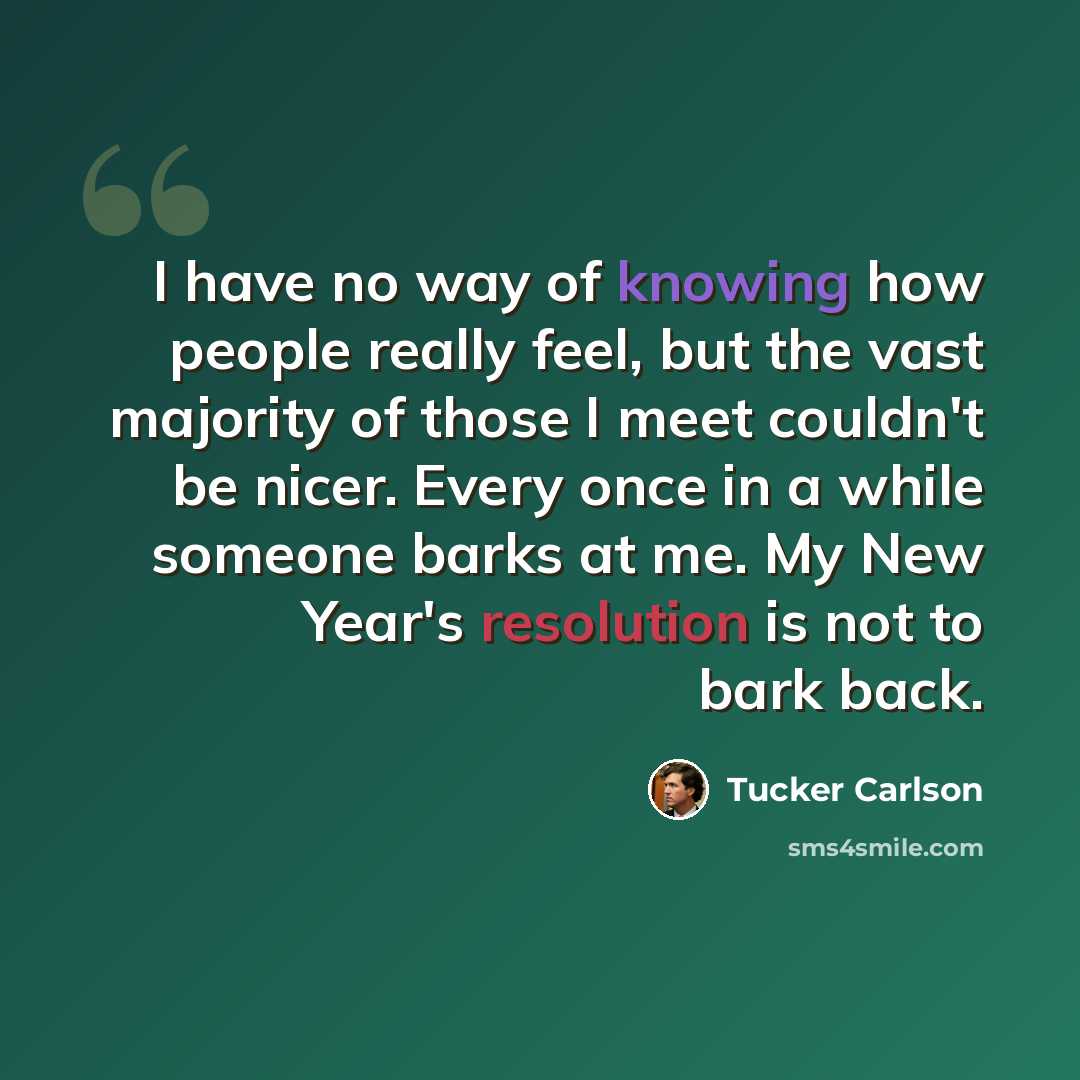 “I have no way of knowing how people really feel, but the vast majority of those I meet couldn't be nicer. Every once in a while someone barks at me. My New Year's resolution is not to bark back.” quote by Tucker Carlson