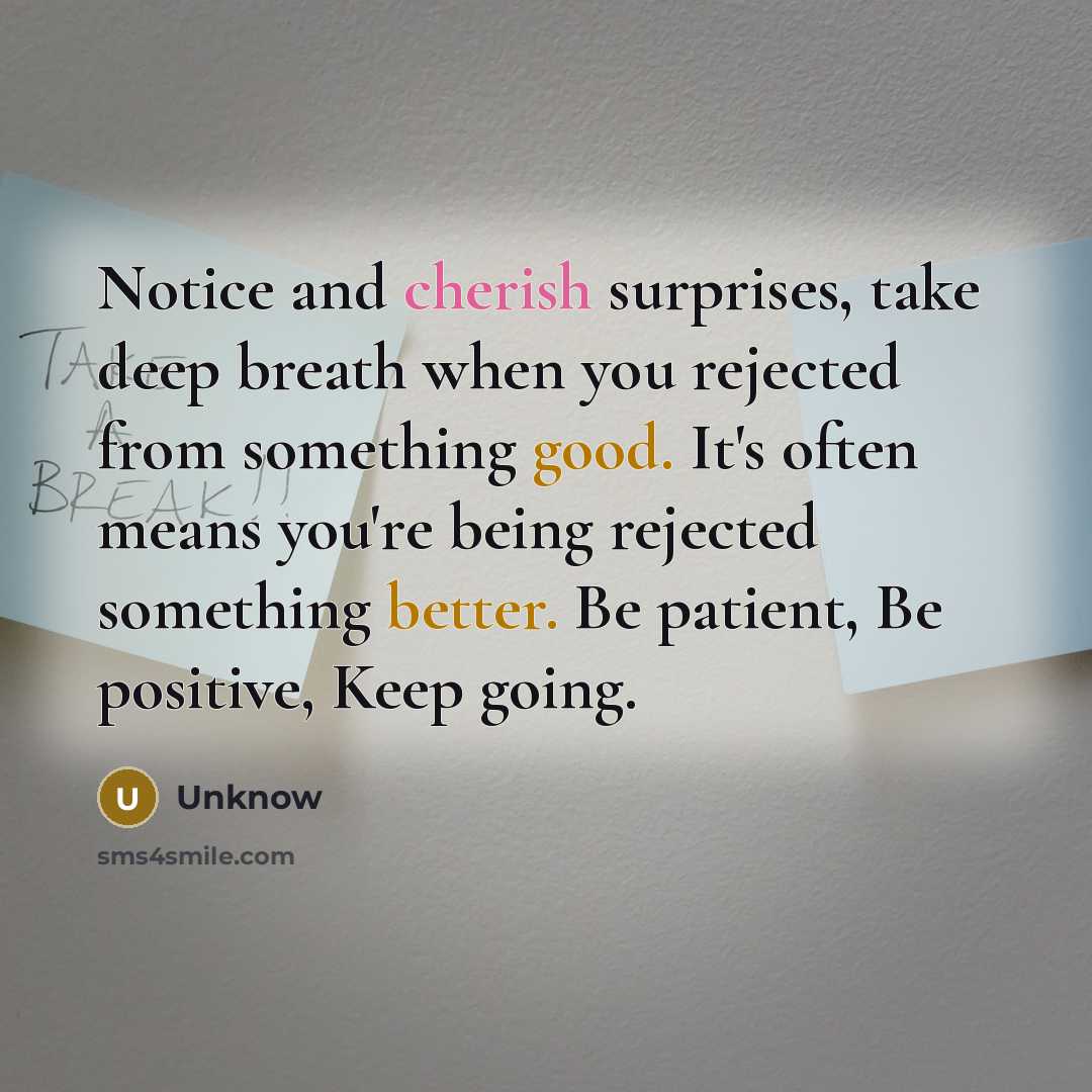 “Notice and cherish surprises, take deep breath when you rejected from something good. It's often means you're being rejected something better. Be patient, Be positive, Keep going.” quote by Unknow