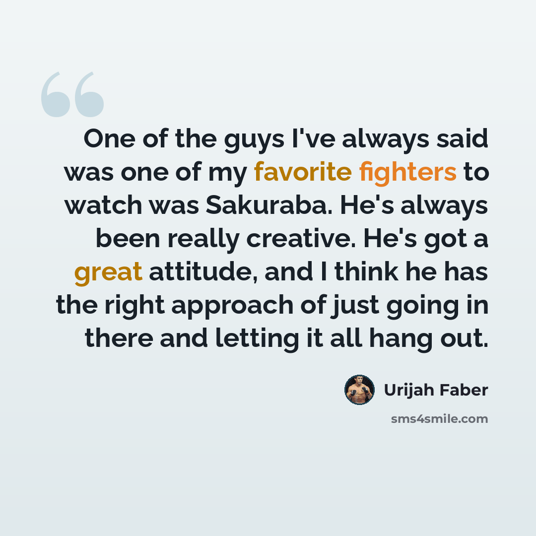 “One of the guys I've always said was one of my favorite fighters to watch was Sakuraba. He's always been really creative. He's got a great attitude, and I think he has the right approach of just going in there and letting it all hang out.” quote by Urijah Faber