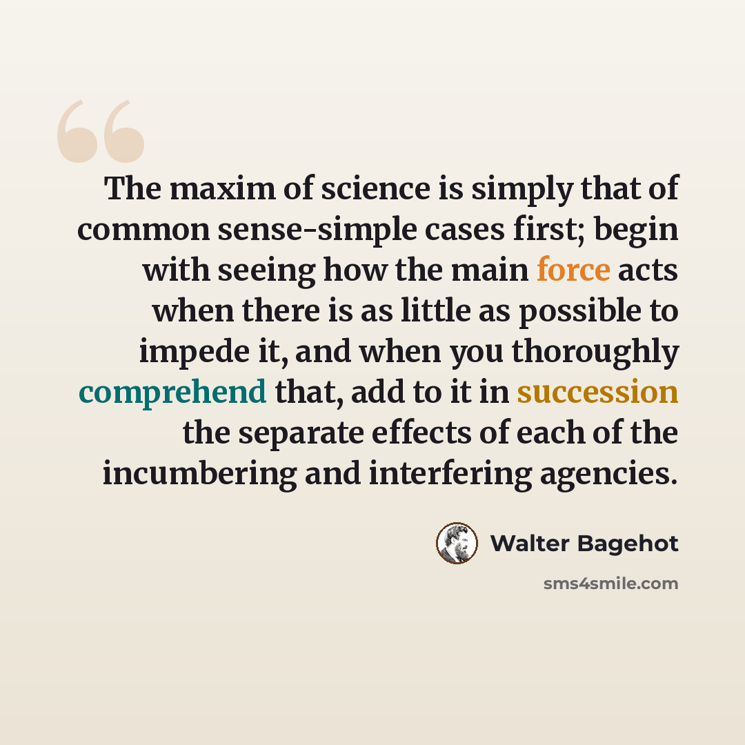 “The maxim of science is simply that of common sense-simple cases first; begin with seeing how the main force acts when there is as little as possible to impede it, and when you thoroughly comprehend that, add to it in succession the separate effects of each of the incumbering and interfering…” quote by Walter Bagehot