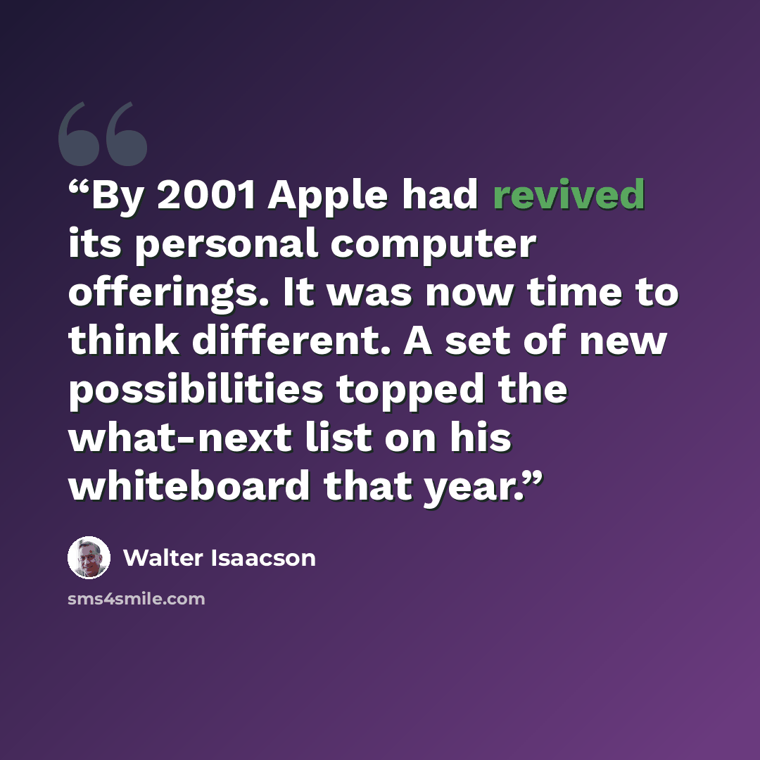 “By 2001 Apple had revived its personal computer offerings. It was now time to think different. A set of new possibilities topped the what-next list on his whiteboard that year.” quote by Walter Isaacson