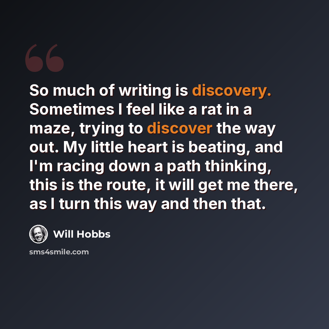 “So much of writing is discovery. Sometimes I feel like a rat in a maze, trying to discover the way out. My little heart is beating, and I'm racing down a path thinking, this is the route, it will get me there, as I turn this way and then that.” quote by Will Hobbs