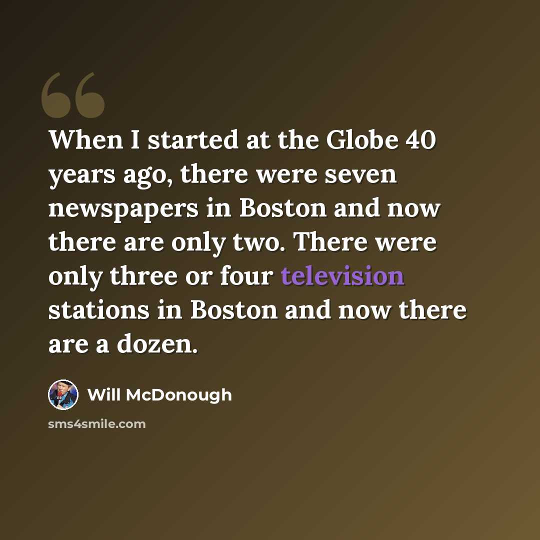 “When I started at the Globe 40 years ago, there were seven newspapers in Boston and now there are only two. There were only three or four television stations in Boston and now there are a dozen.” quote by Will McDonough