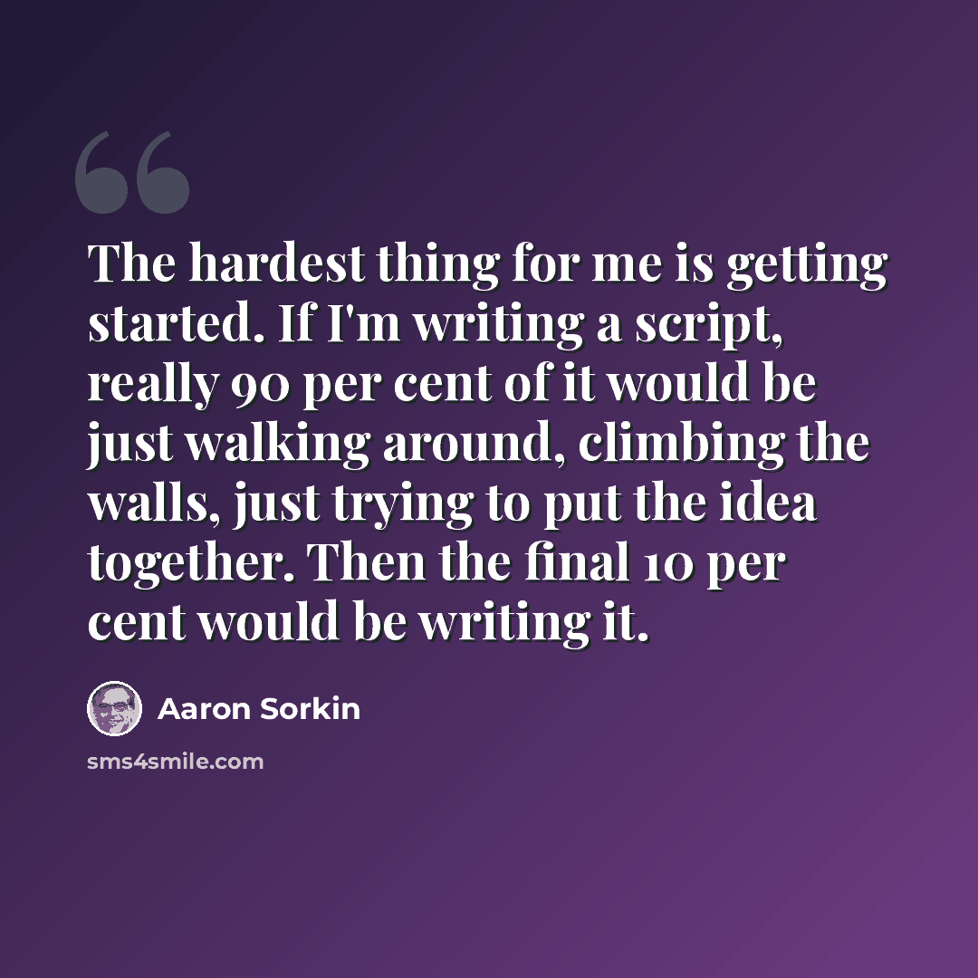 “The hardest thing for me is getting started. If I'm writing a script, really 90 per cent of it would be just walking around, climbing the walls, just trying to put the idea together. Then the final 10 per cent would be writing it.” quote by Aaron Sorkin