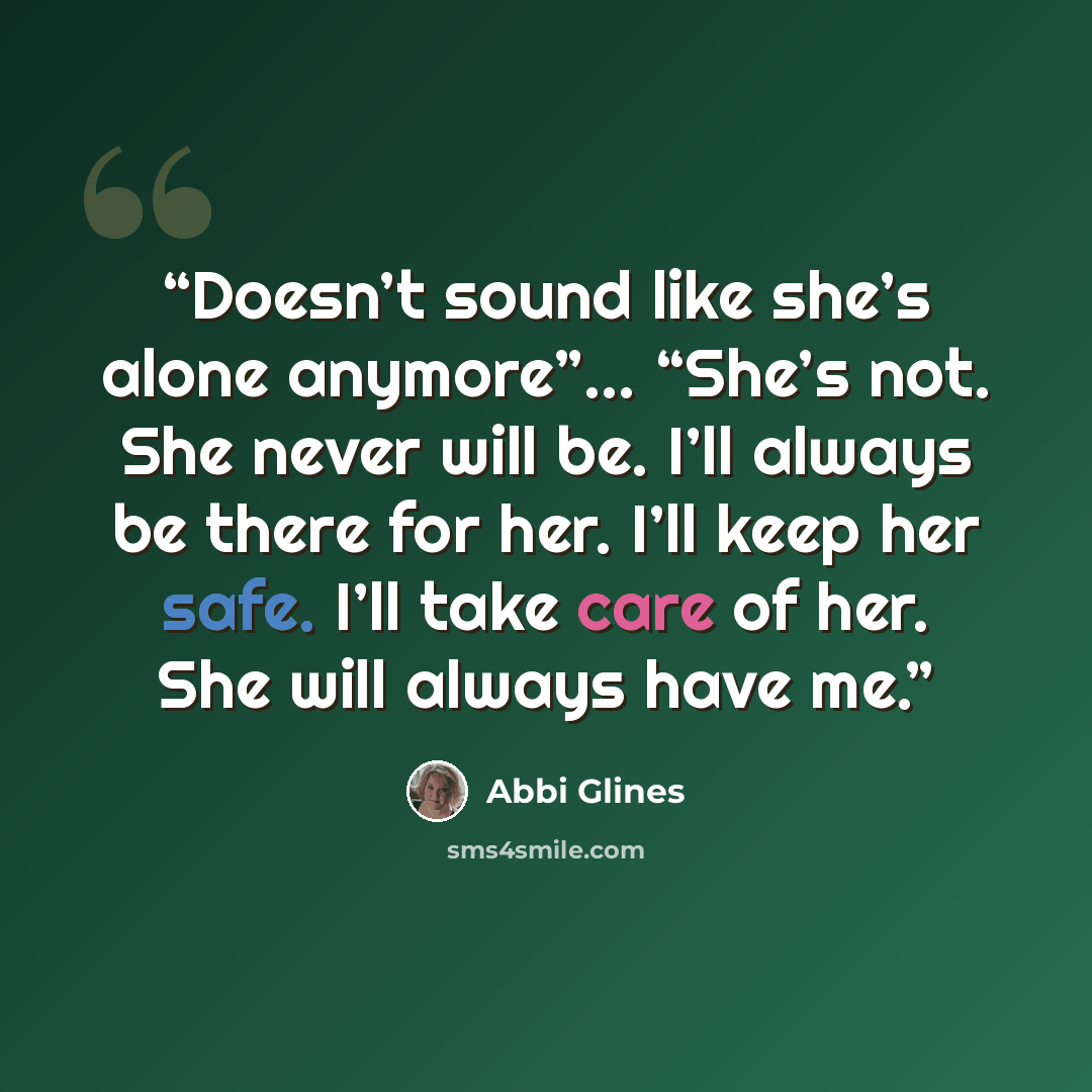 “Doesn’t sound like she’s alone anymore”… “She’s not. She never will be. I’ll always be there for her. I’ll keep her safe. I’ll take care of her. She will always have me.” quote by Abbi Glines