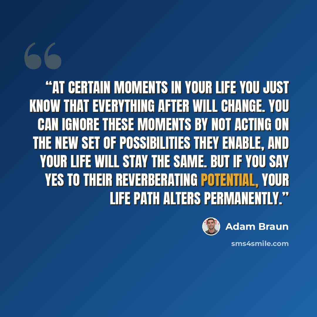“At certain moments in your life you just know that everything after will change. You can ignore these moments by not acting on the new set of possibilities they enable, and your life will stay the same. But if you say yes to their reverberating potential, your life path alters permanently.” quote by Adam Braun
