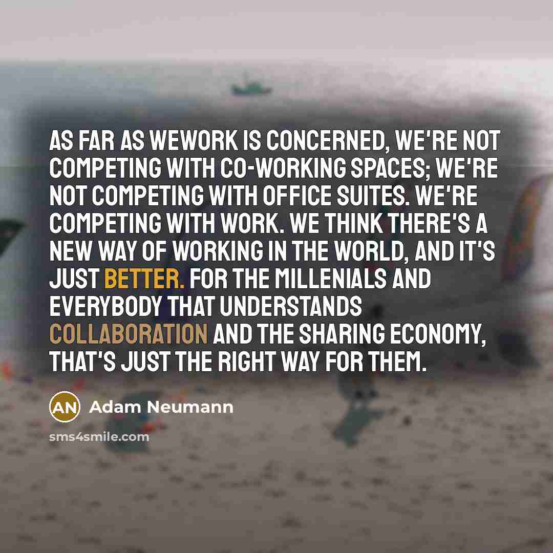 “As far as WeWork is concerned, we're not competing with co-working spaces; we're not competing with office suites. We're competing with work. We think there's a new way of working in the world, and it's just better. For the millenials and everybody that understands collaboration and the sharing…” quote by Adam Neumann