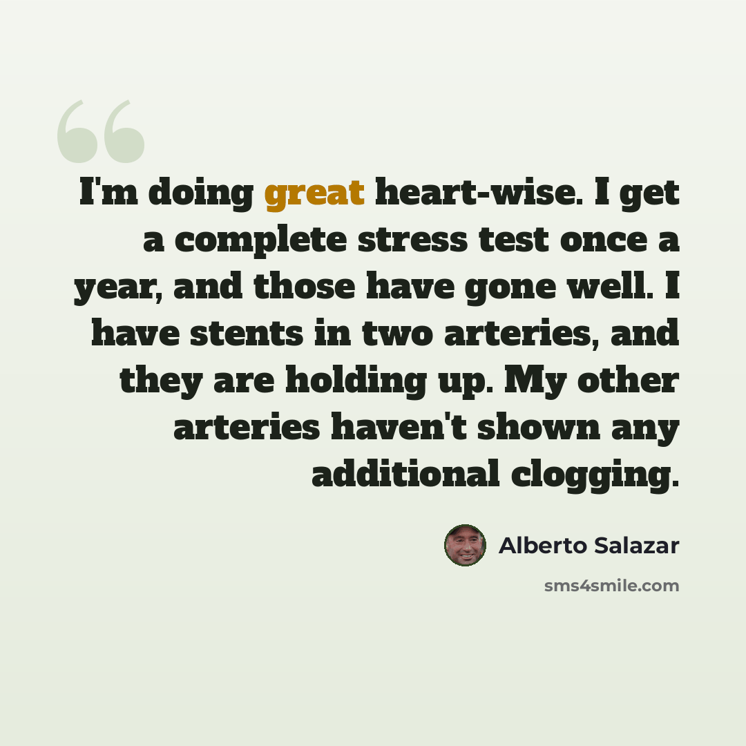 “I'm doing great heart-wise. I get a complete stress test once a year, and those have gone well. I have stents in two arteries, and they are holding up. My other arteries haven't shown any additional clogging.” quote by Alberto Salazar