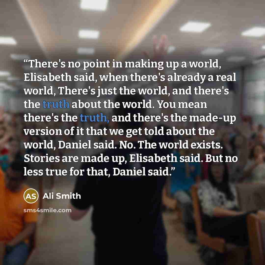 “There's no point in making up a world, Elisabeth said, when there's already a real world, There's just the world, and there's the truth about the world. You mean there's the truth, and there's the made-up version of it that we get told about the world, Daniel said. No. The world exists. Stories…” quote by Ali Smith