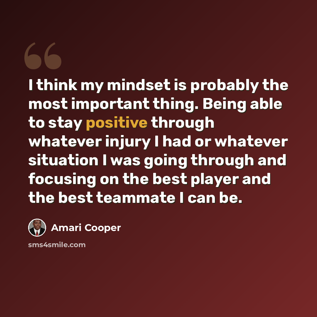 “I think my mindset is probably the most important thing. Being able to stay positive through whatever injury I had or whatever situation I was going through and focusing on the best player and the best teammate I can be.” quote by Amari Cooper