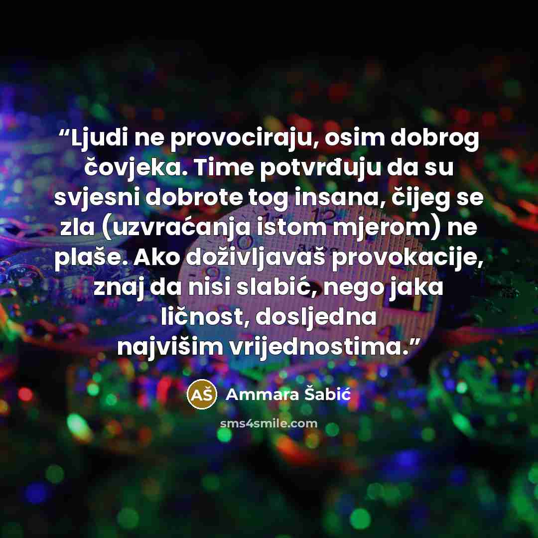 “Ljudi ne provociraju, osim dobrog čovjeka. Time potvrđuju da su svjesni dobrote tog insana, čijeg se zla (uzvraćanja istom mjerom) ne plaše. Ako doživljavaš provokacije, znaj da nisi slabić, nego jaka ličnost, dosljedna najvišim vrijednostima.” quote by Ammara Šabić