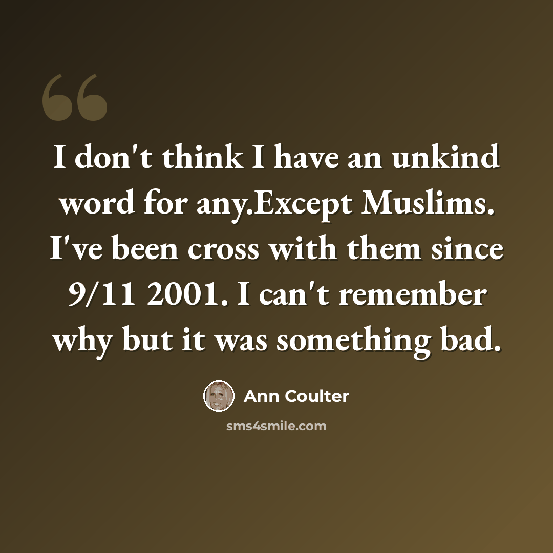 “I don't think I have an unkind word for any.Except Muslims. I've been cross with them since 9/11 2001. I can't remember why but it was something bad.” quote by Ann Coulter