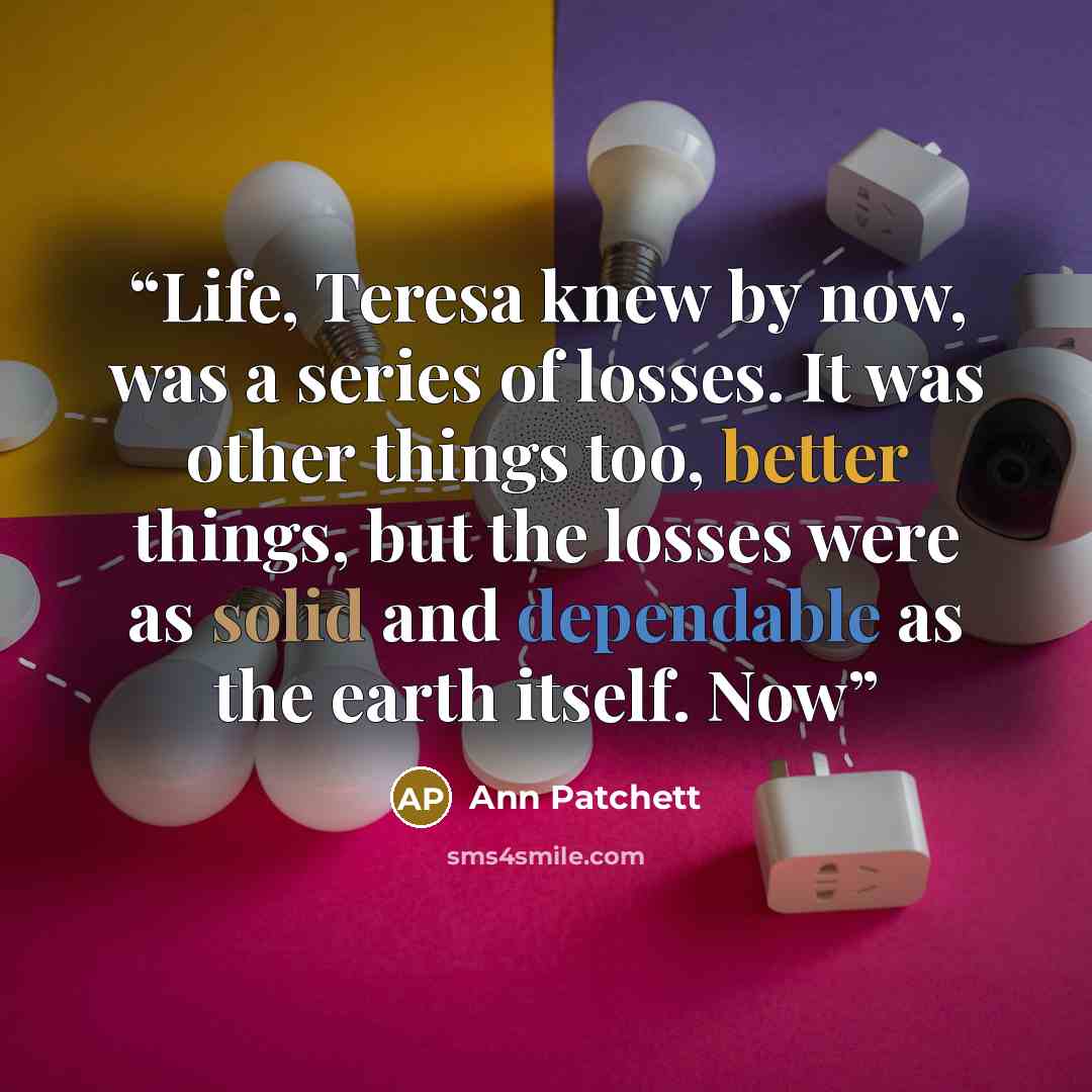 “Life, Teresa knew by now, was a series of losses. It was other things too, better things, but the losses were as solid and dependable as the earth itself. Now” quote by Ann Patchett