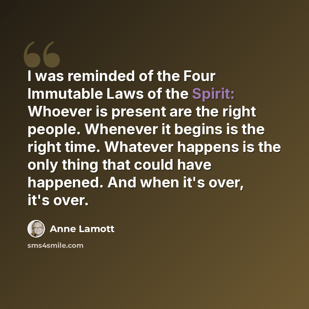 “I was reminded of the Four Immutable Laws of the Spirit: Whoever is present are the right people. Whenever it begins is the right time. Whatever happens is the only thing that could have happened. And when it's over, it's over.” quote by Anne Lamott