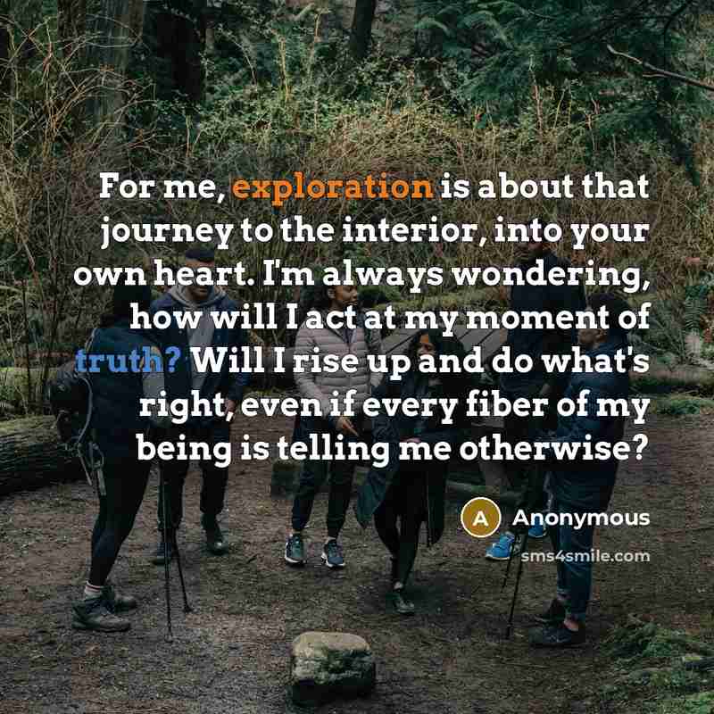 “For me, exploration is about that journey to the interior, into your own heart. I'm always wondering, how will I act at my moment of truth? Will I rise up and do what's right, even if every fiber of my being is telling me otherwise?” quote by Anonymous