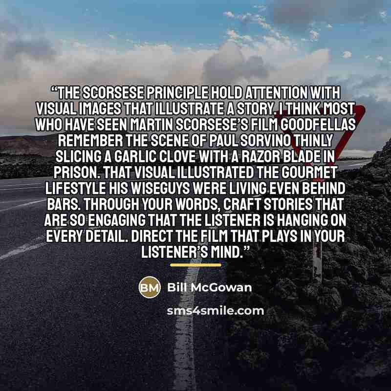 “The Scorsese Principle Hold attention with visual images that illustrate a story. I think most who have seen Martin Scorsese’s film Goodfellas remember the scene of Paul Sorvino thinly slicing a garlic clove with a razor blade in prison. That visual illustrated the gourmet lifestyle his wiseguys…” quote by Bill McGowan