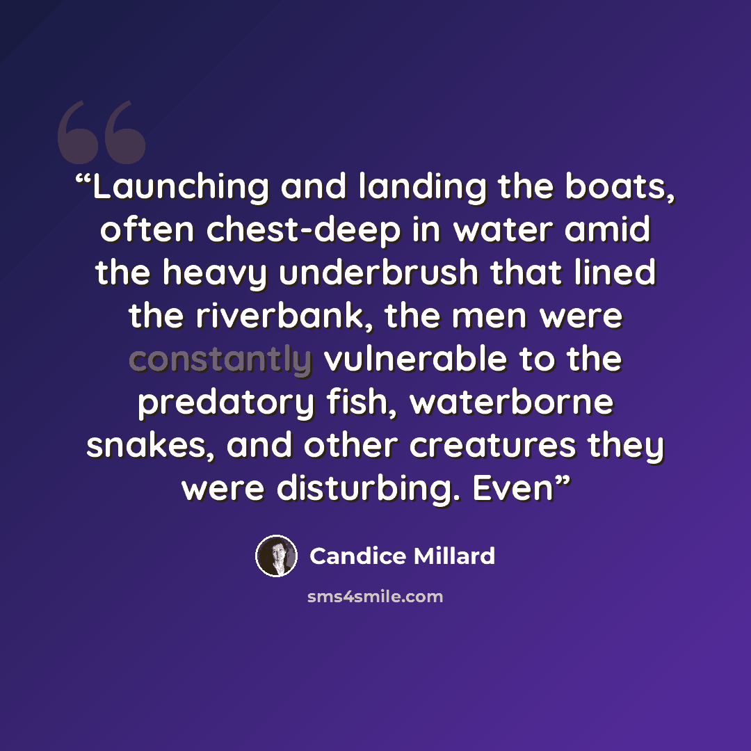 “Launching and landing the boats, often chest-deep in water amid the heavy underbrush that lined the riverbank, the men were constantly vulnerable to the predatory fish, waterborne snakes, and other creatures they were disturbing. Even” quote by Candice Millard