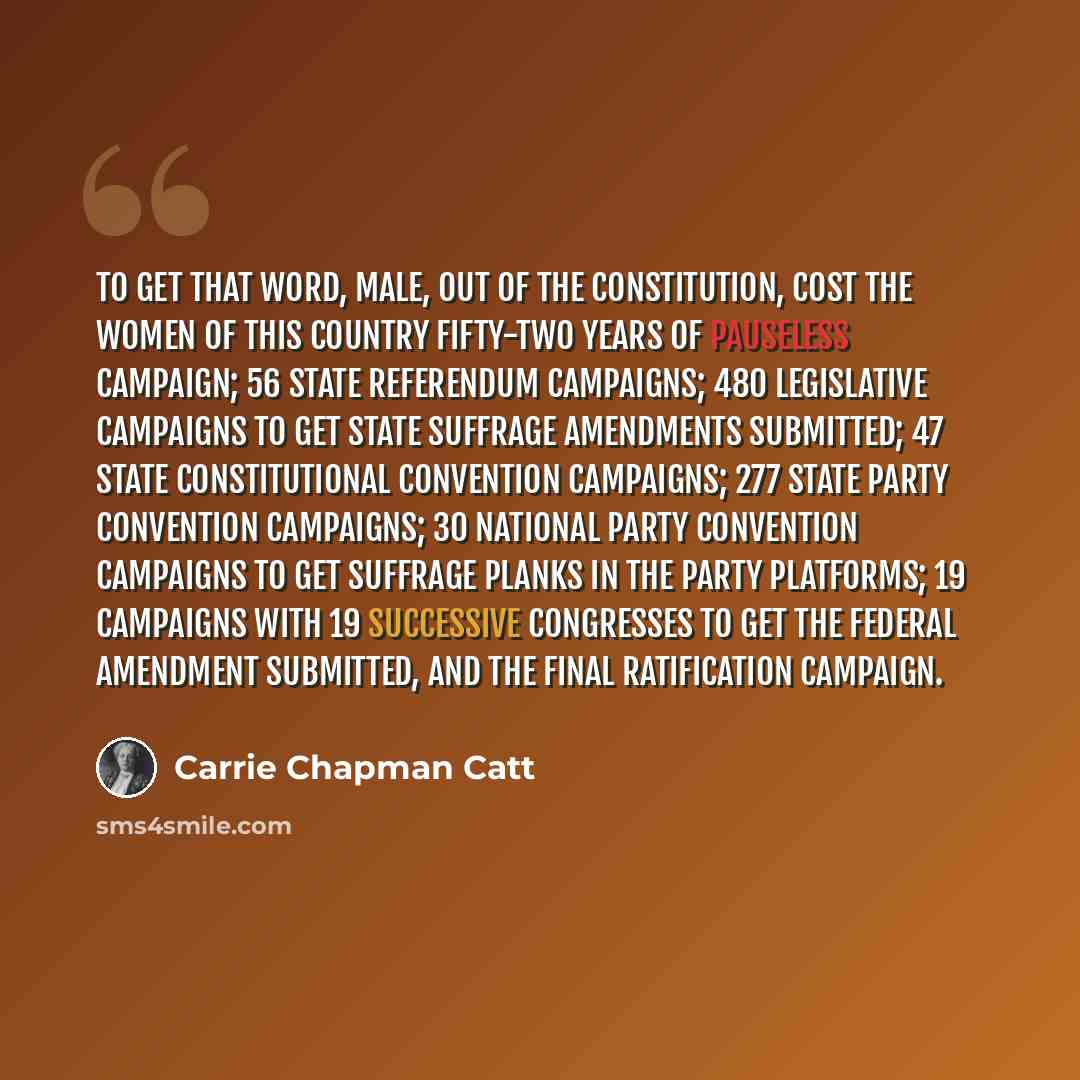“To get that word, male, out of the Constitution, cost the women of this country fifty-two years of pauseless campaign; 56 state referendum campaigns; 480 legislative campaigns to get state suffrage amendments submitted; 47 state constitutional convention campaigns; 277 state party convention…” quote by Carrie Chapman Catt