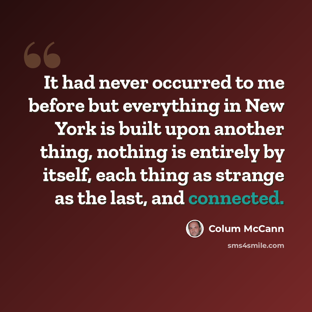 “It had never occurred to me before but everything in New York is built upon another thing, nothing is entirely by itself, each thing as strange as the last, and connected.” quote by Colum McCann